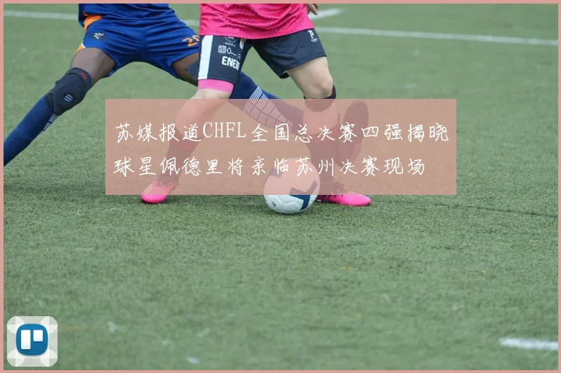 苏媒报道CHFL全国总决赛四强揭晓球星佩德里将亲临苏州决赛现场